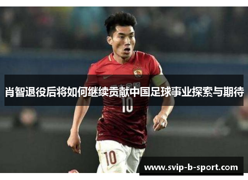 肖智退役后将如何继续贡献中国足球事业探索与期待 肖智退役后将如何继续贡献中国足球事业探索与期待