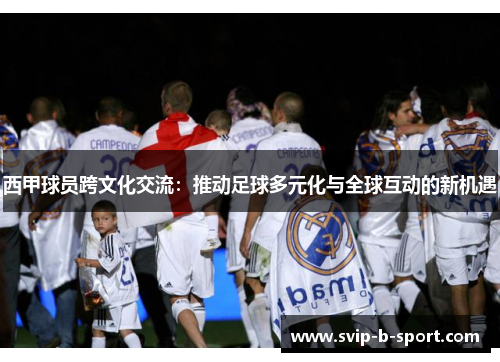 西甲球员跨文化交流:推动足球多元化与全球互动的新机遇 西甲球员跨文化交流:推动足球多元化与全球互动的新机遇