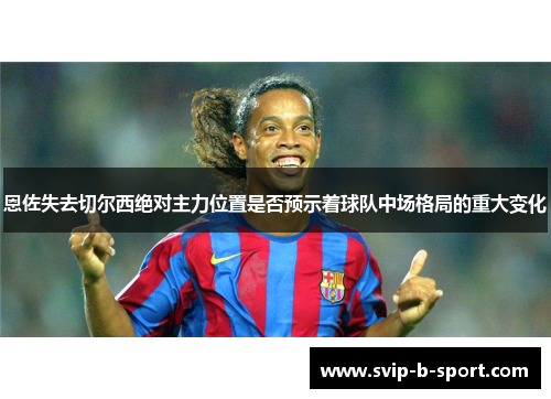 恩佐失去切尔西绝对主力位置是否预示着球队中场格局的重大变化 恩佐失去切尔西绝对主力位置是否预示着球队中场格局的重大变化