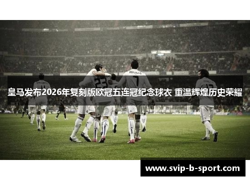 皇马发布2026年复刻版欧冠五连冠纪念球衣 重温辉煌历史荣耀