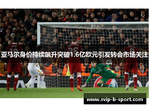 亚马尔身价持续飙升突破1.6亿欧元引发转会市场关注 亚马尔身价持续飙升突破1.6亿欧元引发转会市场关注