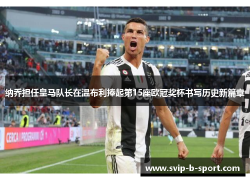 纳乔担任皇马队长在温布利捧起第15座欧冠奖杯书写历史新篇章