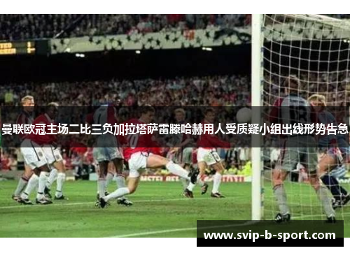 曼联欧冠主场二比三负加拉塔萨雷滕哈赫用人受质疑小组出线形势告急 曼联欧冠主场二比三负加拉塔萨雷滕哈赫用人受质疑小组出线形势告急