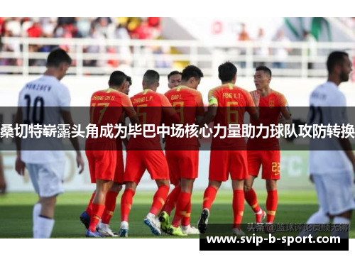 桑切特崭露头角成为毕巴中场核心力量助力球队攻防转换 桑切特崭露头角成为毕巴中场核心力量助力球队攻防转换