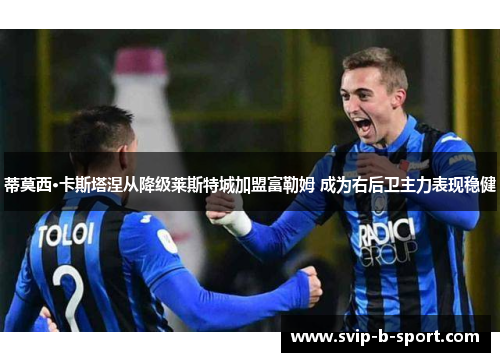 蒂莫西·卡斯塔涅从降级莱斯特城加盟富勒姆 成为右后卫主力表现稳健 蒂莫西·卡斯塔涅从降级莱斯特城加盟富勒姆 成为右后卫主力表现稳健