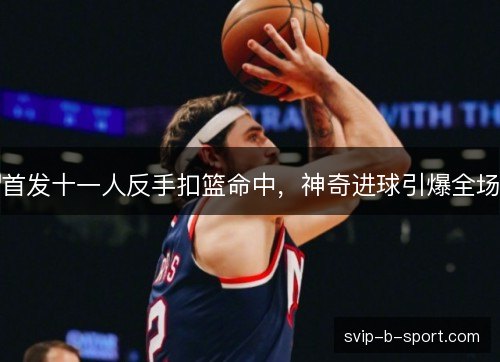 首发十一人反手扣篮命中，神奇进球引爆全场